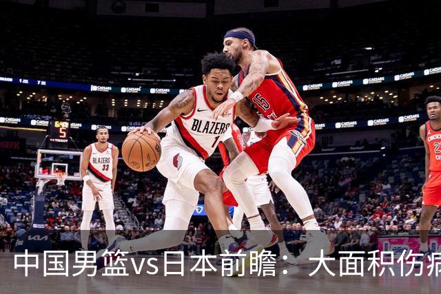中国男篮vs日本前瞻：大面积伤病PK东道主二队 廖三宁带队冲决赛